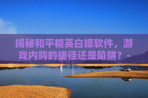 揭秘和平精英白嫖软件,游戏内购的捷径还是陷阱?-和平精英白嫖端口 揭秘和平精英白嫖软件,游戏内购的捷径还是陷阱?-和平精英白嫖端口