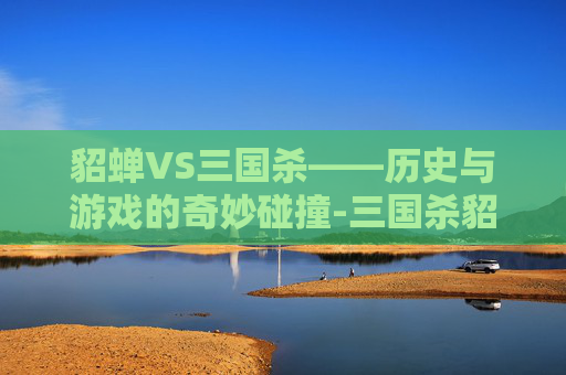 貂蝉VS三国杀——历史与游戏的奇妙碰撞-三国杀貂蝉单挑技能 貂蝉VS三国杀——历史与游戏的奇妙碰撞-三国杀貂蝉单挑技能