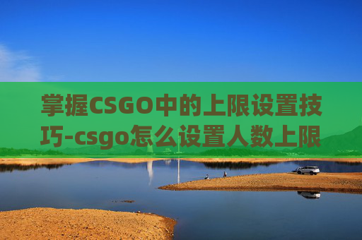 掌握CSGO中的上限设置技巧-csgo怎么设置人数上限 掌握CSGO中的上限设置技巧-csgo怎么设置人数上限