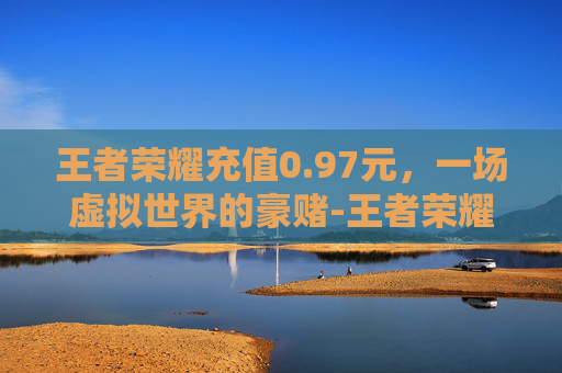王者荣耀充值0.97元,一场虚拟世界的豪赌-王者荣耀充值0.1元 王者荣耀充值0.97元,一场虚拟世界的豪赌-王者荣耀充值0.1元