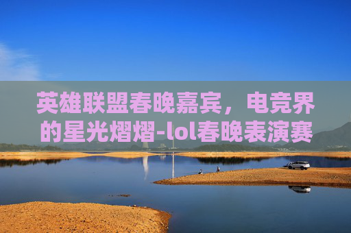 英雄联盟春晚嘉宾,电竞界的星光熠熠-lol春晚表演赛 英雄联盟春晚嘉宾,电竞界的星光熠熠-lol春晚表演赛