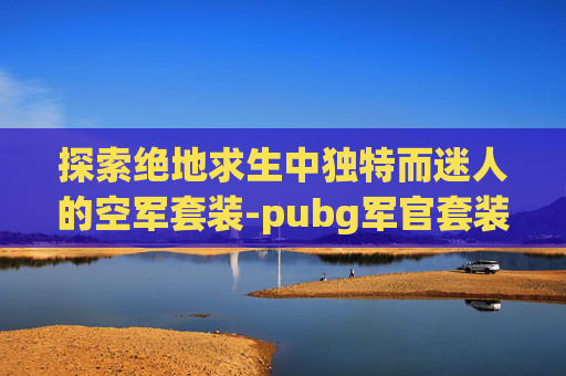 探索绝地求生中独特而迷人的空军套装-pubg军官套装 探索绝地求生中独特而迷人的空军套装-pubg军官套装