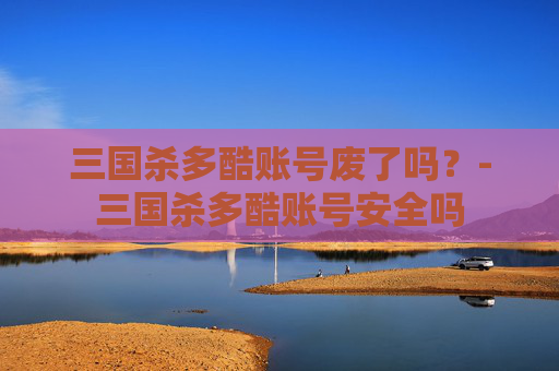 三国杀多酷账号废了吗?-三国杀多酷账号安全吗 三国杀多酷账号废了吗?-三国杀多酷账号安全吗
