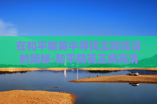 在和平精英中寻找王牌高清的奥秘-和平精英王牌高清图 在和平精英中寻找王牌高清的奥秘-和平精英王牌高清图