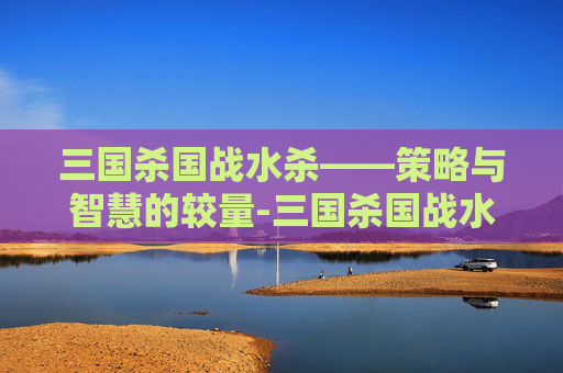 三国杀国战水杀——策略与智慧的较量-三国杀国战水杀多少钱 三国杀国战水杀——策略与智慧的较量-三国杀国战水杀多少钱