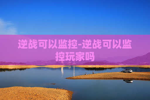 逆战可以监控-逆战可以监控玩家吗 逆战可以监控-逆战可以监控玩家吗