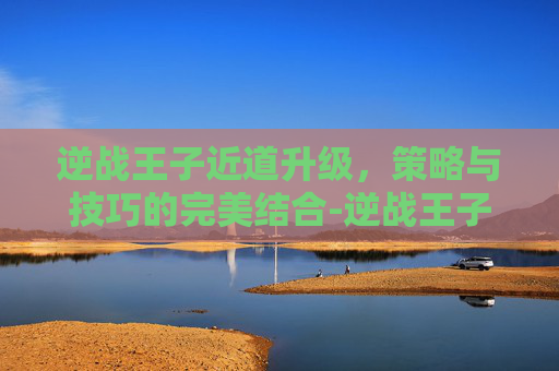 逆战王子近道升级,策略与技巧的完美结合-逆战王子近道升级攻略 逆战王子近道升级,策略与技巧的完美结合-逆战王子近道升级攻略