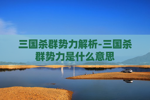 三国杀群势力解析-三国杀群势力是什么意思 三国杀群势力解析-三国杀群势力是什么意思