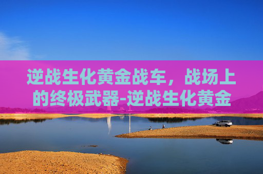 逆战生化黄金战车,战场上的终极武器-逆战生化黄金战车怎么获得 逆战生化黄金战车,战场上的终极武器-逆战生化黄金战车怎么获得