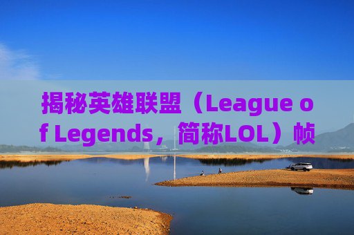 揭秘英雄联盟（League of Legends，简称LOL）帧率突然降低的奥秘-打lol帧率突然降低怎么回事