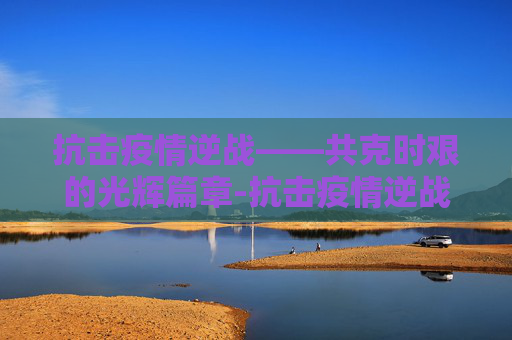 抗击疫情逆战——共克时艰的光辉篇章-抗击疫情逆战文章怎么写 抗击疫情逆战——共克时艰的光辉篇章-抗击疫情逆战文章怎么写