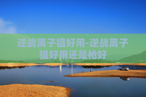 逆战离子狙好用-逆战离子狙好用还是枪好