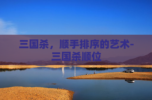 三国杀,顺手排序的艺术-三国杀顺位 三国杀,顺手排序的艺术-三国杀顺位