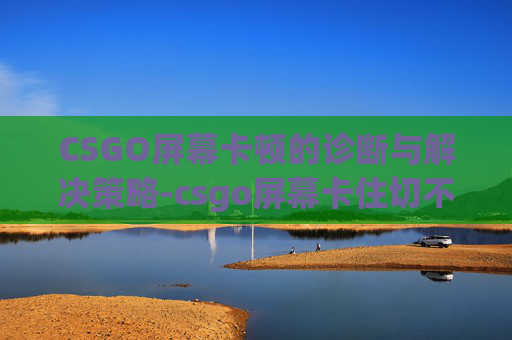 CSGO屏幕卡顿的诊断与解决策略-csgo屏幕卡住切不出去 CSGO屏幕卡顿的诊断与解决策略-csgo屏幕卡住切不出去