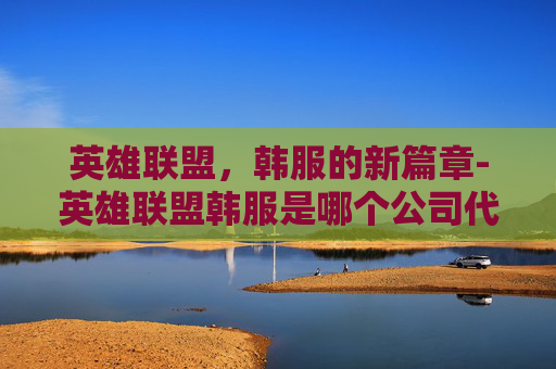 英雄联盟,韩服的新篇章-英雄联盟韩服是哪个公司代理的 英雄联盟,韩服的新篇章-英雄联盟韩服是哪个公司代理的