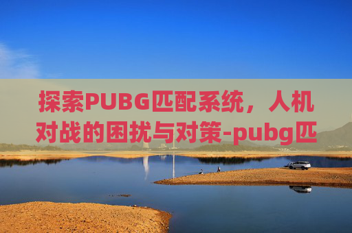 探索PUBG匹配系统,人机对战的困扰与对策-pubg匹配都是人机 探索PUBG匹配系统,人机对战的困扰与对策-pubg匹配都是人机