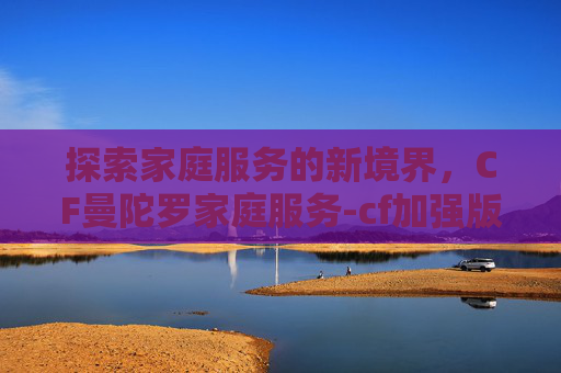 探索家庭服务的新境界,CF曼陀罗家庭服务-cf加强版曼陀罗x 探索家庭服务的新境界,CF曼陀罗家庭服务-cf加强版曼陀罗x