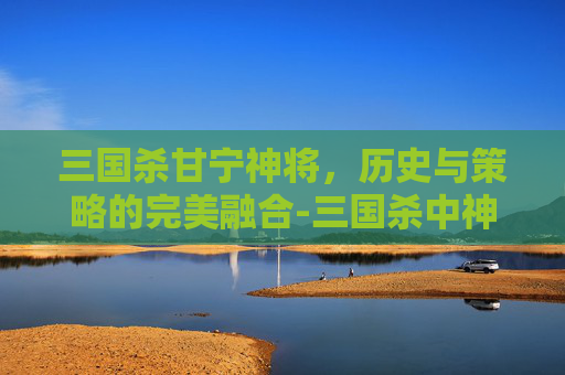 三国杀甘宁神将，历史与策略的完美融合-三国杀中神甘宁