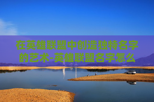 在英雄联盟中创造独特名字的艺术-英雄联盟名字怎么加韩语 在英雄联盟中创造独特名字的艺术-英雄联盟名字怎么加韩语