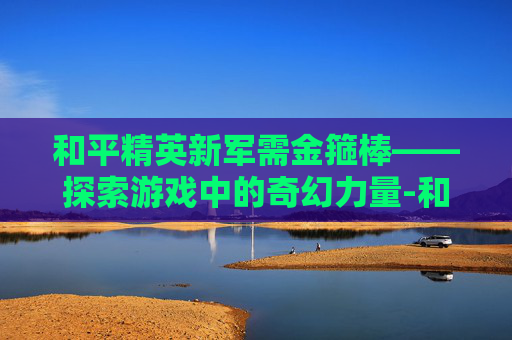和平精英新军需金箍棒——探索游戏中的奇幻力量-和平精英新武器金箍棒