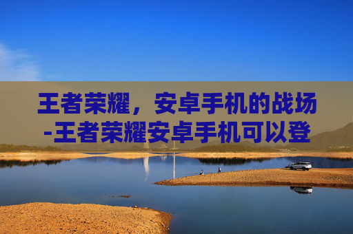 王者荣耀,安卓手机的战场-王者荣耀安卓手机可以登陆苹果账号吗 王者荣耀,安卓手机的战场-王者荣耀安卓手机可以登陆苹果账号吗