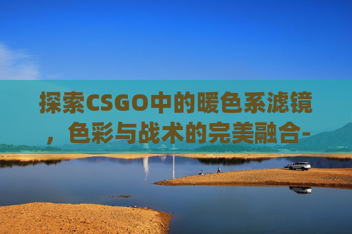 探索CSGO中的暖色系滤镜，色彩与战术的完美融合-csgo滤镜暖色调