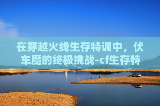 在穿越火线生存特训中,伏车魔的终极挑战-cf生存特训新手视频 在穿越火线生存特训中,伏车魔的终极挑战-cf生存特训新手视频