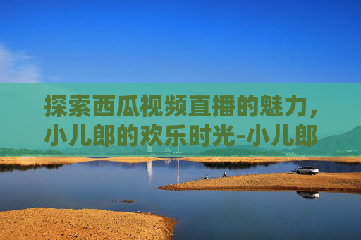 探索西瓜视频直播的魅力,小儿郎的欢乐时光-小儿郎lol西瓜视频直播在线观看 探索西瓜视频直播的魅力,小儿郎的欢乐时光-小儿郎lol西瓜视频直播在线观看