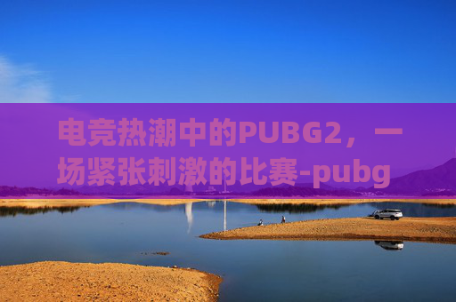电竞热潮中的PUBG2,一场紧张刺激的比赛-pubg 比赛 电竞热潮中的PUBG2,一场紧张刺激的比赛-pubg 比赛
