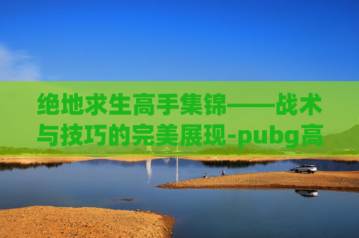 绝地求生高手集锦——战术与技巧的完美展现-pubg高手总结 绝地求生高手集锦——战术与技巧的完美展现-pubg高手总结