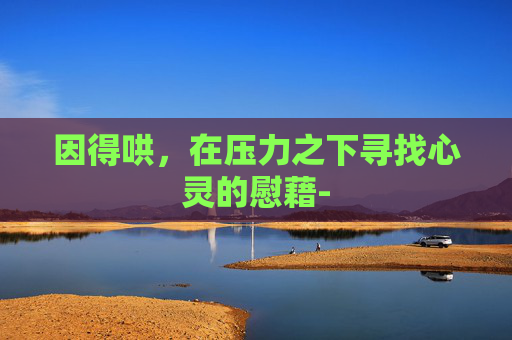 因得哄,在压力之下寻找心灵的慰藉- 因得哄,在压力之下寻找心灵的慰藉-