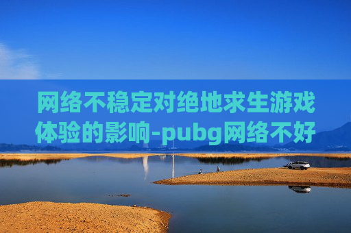 网络不稳定对绝地求生游戏体验的影响-pubg网络不好会影响帧数吗 网络不稳定对绝地求生游戏体验的影响-pubg网络不好会影响帧数吗