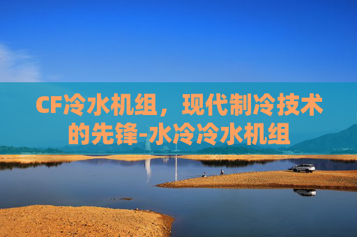CF冷水机组,现代制冷技术的先锋-水冷冷水机组 CF冷水机组,现代制冷技术的先锋-水冷冷水机组