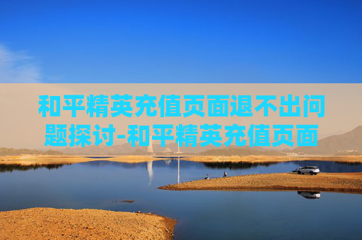 和平精英充值页面退不出问题探讨-和平精英充值页面退不出来怎么办 和平精英充值页面退不出问题探讨-和平精英充值页面退不出来怎么办