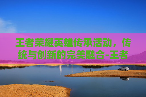 王者荣耀英雄传承活动，传统与创新的完美融合-王者荣耀英雄传承活动在哪
