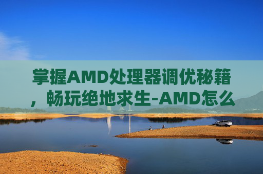 掌握AMD处理器调优秘籍,畅玩绝地求生-AMD怎么调出滤镜 掌握AMD处理器调优秘籍,畅玩绝地求生-AMD怎么调出滤镜