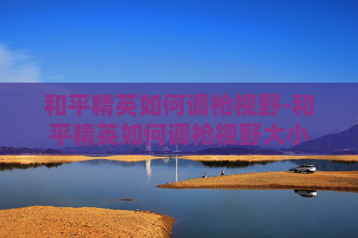 和平精英如何调枪视野-和平精英如何调枪视野大小 和平精英如何调枪视野-和平精英如何调枪视野大小