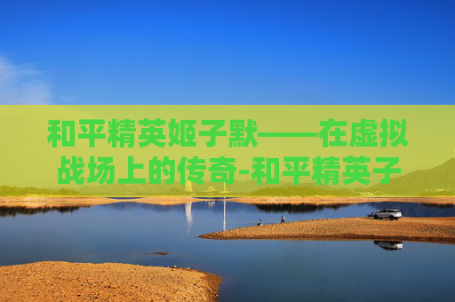和平精英姬子默——在虚拟战场上的传奇-和平精英子墨 和平精英姬子默——在虚拟战场上的传奇-和平精英子墨