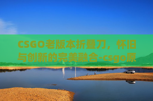 CSGO老版本折叠刀,怀旧与创新的完美融合-csgo原版折叠刀 CSGO老版本折叠刀,怀旧与创新的完美融合-csgo原版折叠刀