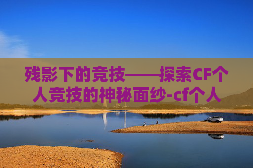 残影下的竞技——探索CF个人竞技的神秘面纱-cf个人竞技有残影吗 残影下的竞技——探索CF个人竞技的神秘面纱-cf个人竞技有残影吗