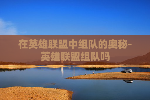 在英雄联盟中组队的奥秘-英雄联盟组队吗 在英雄联盟中组队的奥秘-英雄联盟组队吗