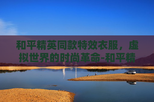 和平精英同款特效衣服，虚拟世界的时尚革命-和平精英同款特效衣服有哪些