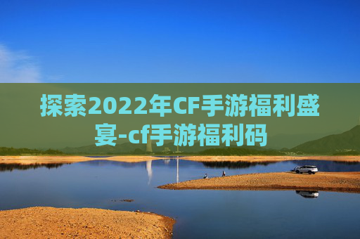 探索2022年CF手游福利盛宴-cf手游福利码 探索2022年CF手游福利盛宴-cf手游福利码