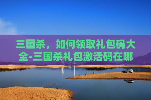 三国杀，如何领取礼包码大全-三国杀礼包激活码在哪领