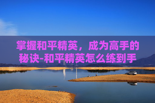 掌握和平精英,成为高手的秘诀-和平精英怎么练到手臂 掌握和平精英,成为高手的秘诀-和平精英怎么练到手臂