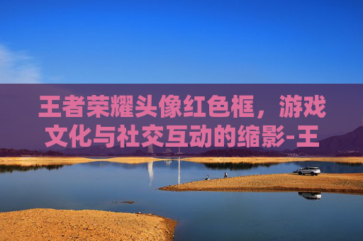 王者荣耀头像红色框,游戏文化与社交互动的缩影-王者荣耀头像红色框怎么弄 王者荣耀头像红色框,游戏文化与社交互动的缩影-王者荣耀头像红色框怎么弄