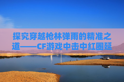 探究穿越枪林弹雨的精准之道——CF游戏中击中红圈延迟现象-cf红圈击中特效 探究穿越枪林弹雨的精准之道——CF游戏中击中红圈延迟现象-cf红圈击中特效