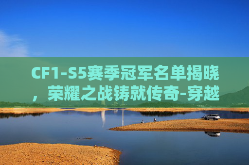 CF1-S5赛季冠军名单揭晓,荣耀之战铸就传奇-穿越火线s5总决赛冠军 CF1-S5赛季冠军名单揭晓,荣耀之战铸就传奇-穿越火线s5总决赛冠军