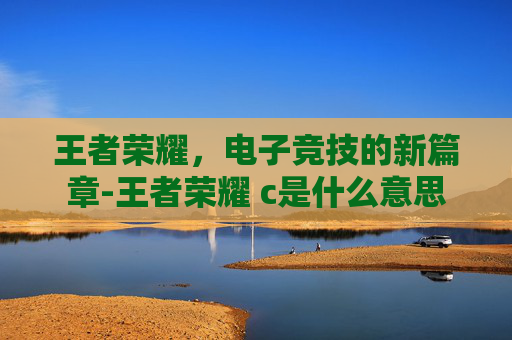 王者荣耀,电子竞技的新篇章-王者荣耀 c是什么意思 王者荣耀,电子竞技的新篇章-王者荣耀 c是什么意思