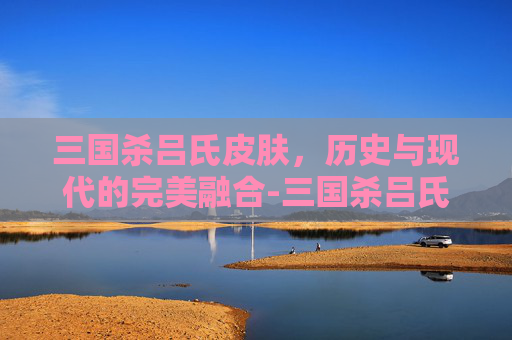 三国杀吕氏皮肤,历史与现代的完美融合-三国杀吕氏皮肤多少钱 三国杀吕氏皮肤,历史与现代的完美融合-三国杀吕氏皮肤多少钱